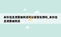 身份信息泄露被网贷可以报警处理吗_身份信息泄露被网贷