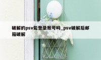 破解的psv能登录账号吗_psv破解后邮箱破解