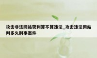 攻击非法网站获利算不算违法_攻击违法网站判多久刑事案件