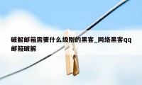 破解邮箱需要什么级别的黑客_网络黑客qq邮箱破解