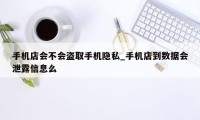 手机店会不会盗取手机隐私_手机店到数据会泄露信息么