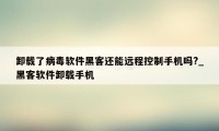 卸载了病毒软件黑客还能远程控制手机吗?_黑客软件卸载手机