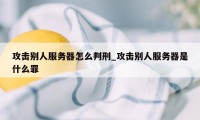 攻击别人服务器怎么判刑_攻击别人服务器是什么罪