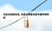 乌克兰网络攻击_乌克兰黑客攻击中国可研院所