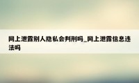 网上泄露别人隐私会判刑吗_网上泄露信息违法吗