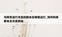 对网页进行攻击的脚本在哪里运行_如何利用脚本去攻击网站