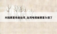 大陆黑客攻击台湾_台湾电视被黑客入侵了