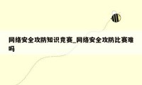 网络安全攻防知识竞赛_网络安全攻防比赛难吗