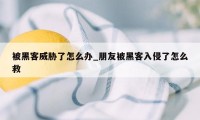 被黑客威胁了怎么办_朋友被黑客入侵了怎么救