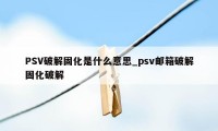 PSV破解固化是什么意思_psv邮箱破解固化破解