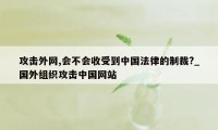 攻击外网,会不会收受到中国法律的制裁?_国外组织攻击中国网站