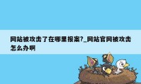 网站被攻击了在哪里报案?_网站官网被攻击怎么办啊